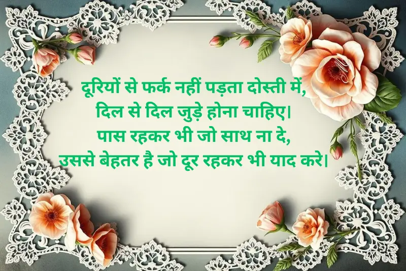 dooriyon se farq nahi padta dosti mein, dil se dil jude hona chahiye. paas rehkar bhi jo saath na de, usse behtar hai jo door rehkar bhi yaad kare.