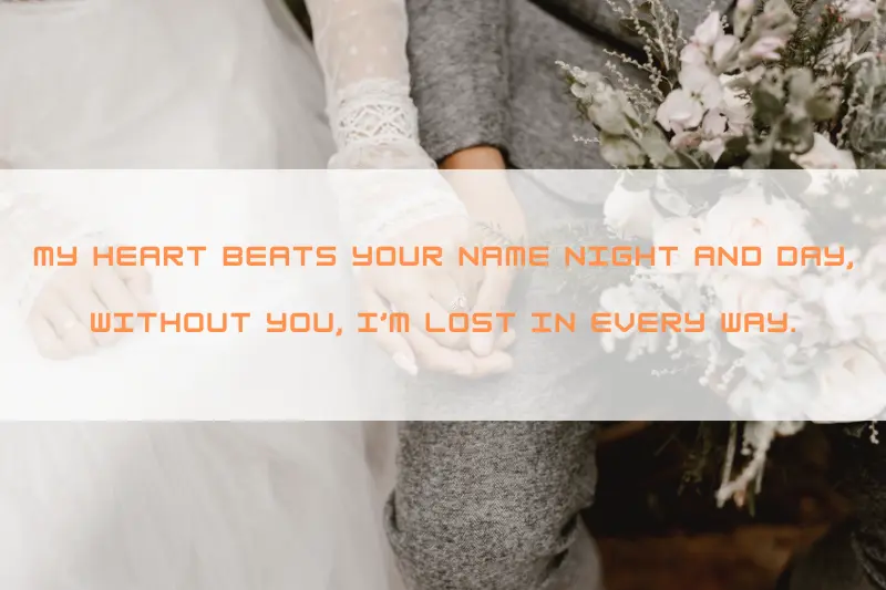 my heart beats your name night and day, without you, I’m lost in every way.